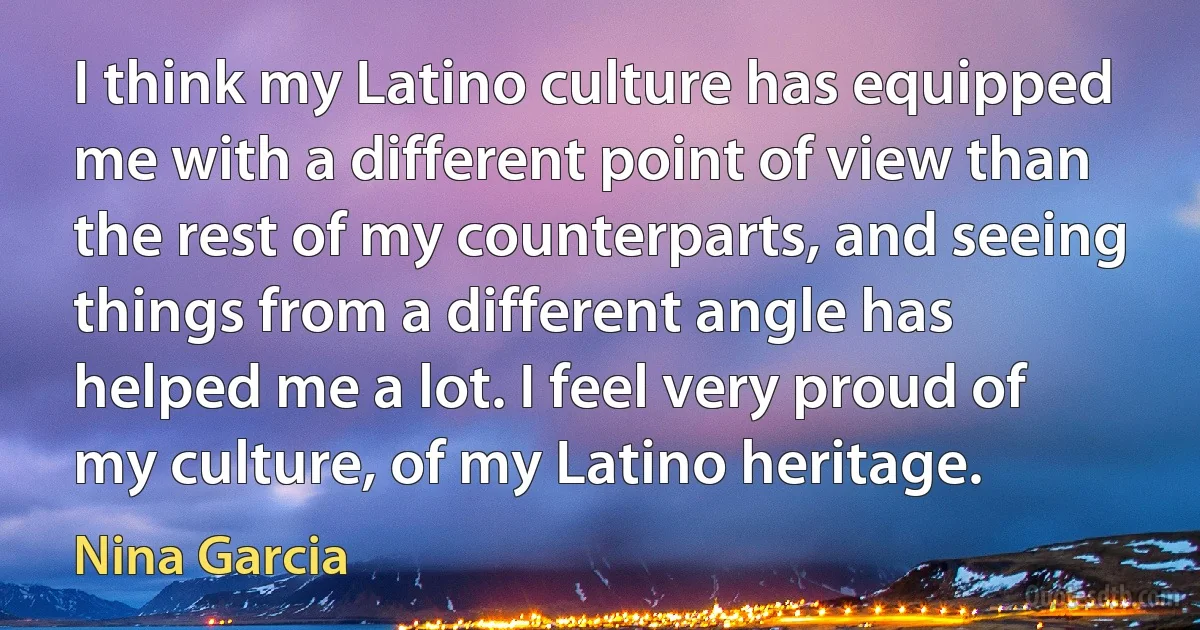 I think my Latino culture has equipped me with a different point of view than the rest of my counterparts, and seeing things from a different angle has helped me a lot. I feel very proud of my culture, of my Latino heritage. (Nina Garcia)