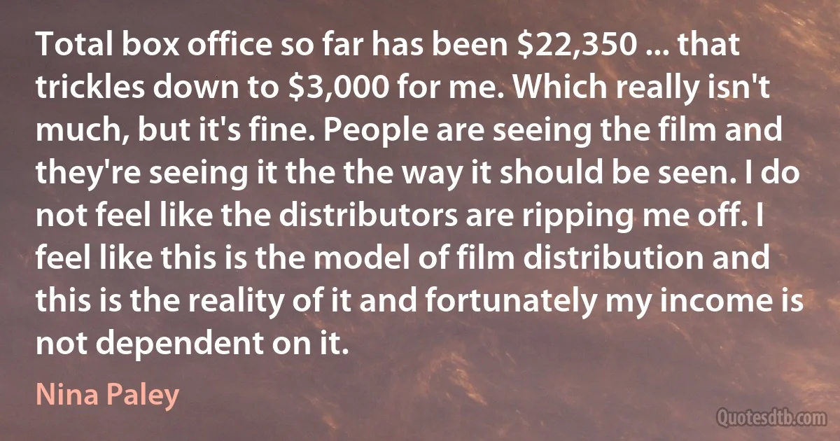 Total box office so far has been $22,350 ... that trickles down to $3,000 for me. Which really isn't much, but it's fine. People are seeing the film and they're seeing it the the way it should be seen. I do not feel like the distributors are ripping me off. I feel like this is the model of film distribution and this is the reality of it and fortunately my income is not dependent on it. (Nina Paley)