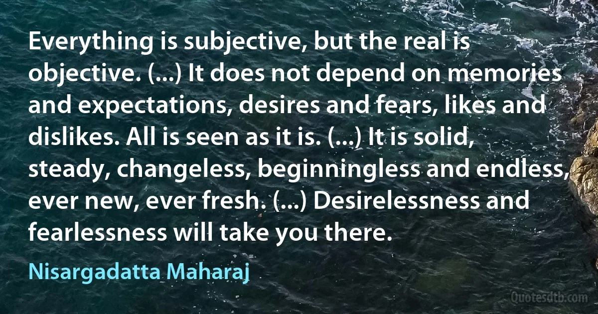 Everything is subjective, but the real is objective. (...) It does not depend on memories and expectations, desires and fears, likes and dislikes. All is seen as it is. (...) It is solid, steady, changeless, beginningless and endless, ever new, ever fresh. (...) Desirelessness and fearlessness will take you there. (Nisargadatta Maharaj)