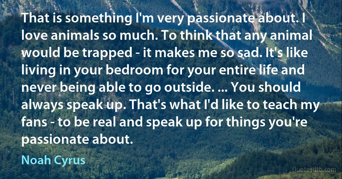 That is something I'm very passionate about. I love animals so much. To think that any animal would be trapped - it makes me so sad. It's like living in your bedroom for your entire life and never being able to go outside. ... You should always speak up. That's what I'd like to teach my fans - to be real and speak up for things you're passionate about. (Noah Cyrus)