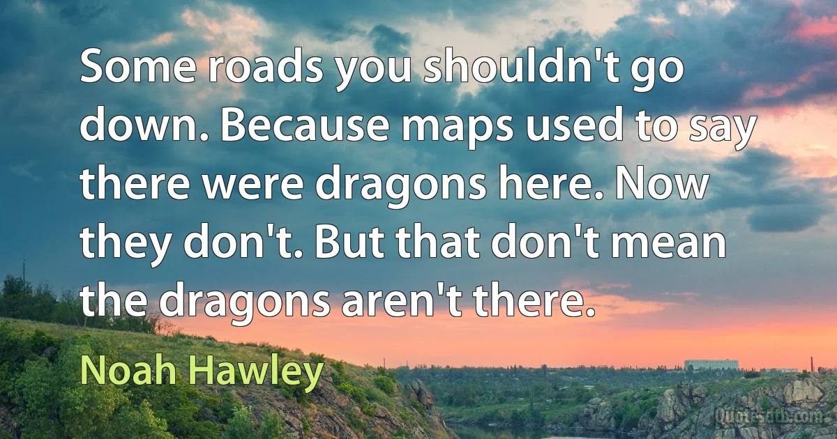 Some roads you shouldn't go down. Because maps used to say there were dragons here. Now they don't. But that don't mean the dragons aren't there. (Noah Hawley)