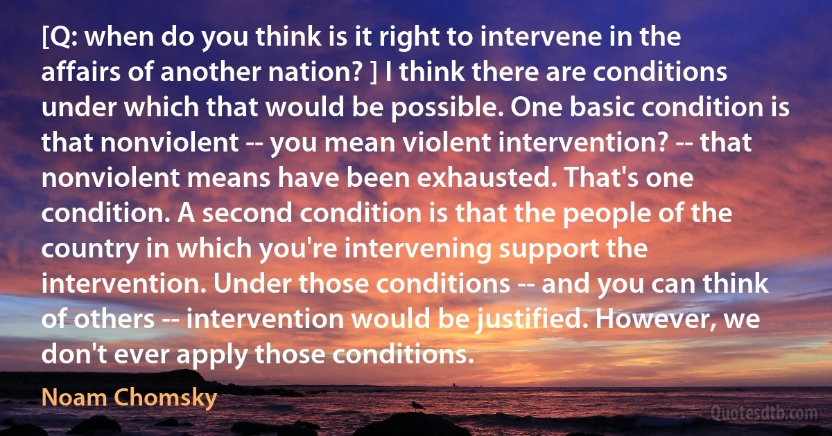 [Q: when do you think is it right to intervene in the affairs of another nation? ] I think there are conditions under which that would be possible. One basic condition is that nonviolent -- you mean violent intervention? -- that nonviolent means have been exhausted. That's one condition. A second condition is that the people of the country in which you're intervening support the intervention. Under those conditions -- and you can think of others -- intervention would be justified. However, we don't ever apply those conditions. (Noam Chomsky)