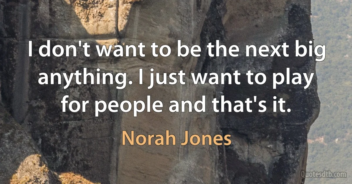 I don't want to be the next big anything. I just want to play for people and that's it. (Norah Jones)