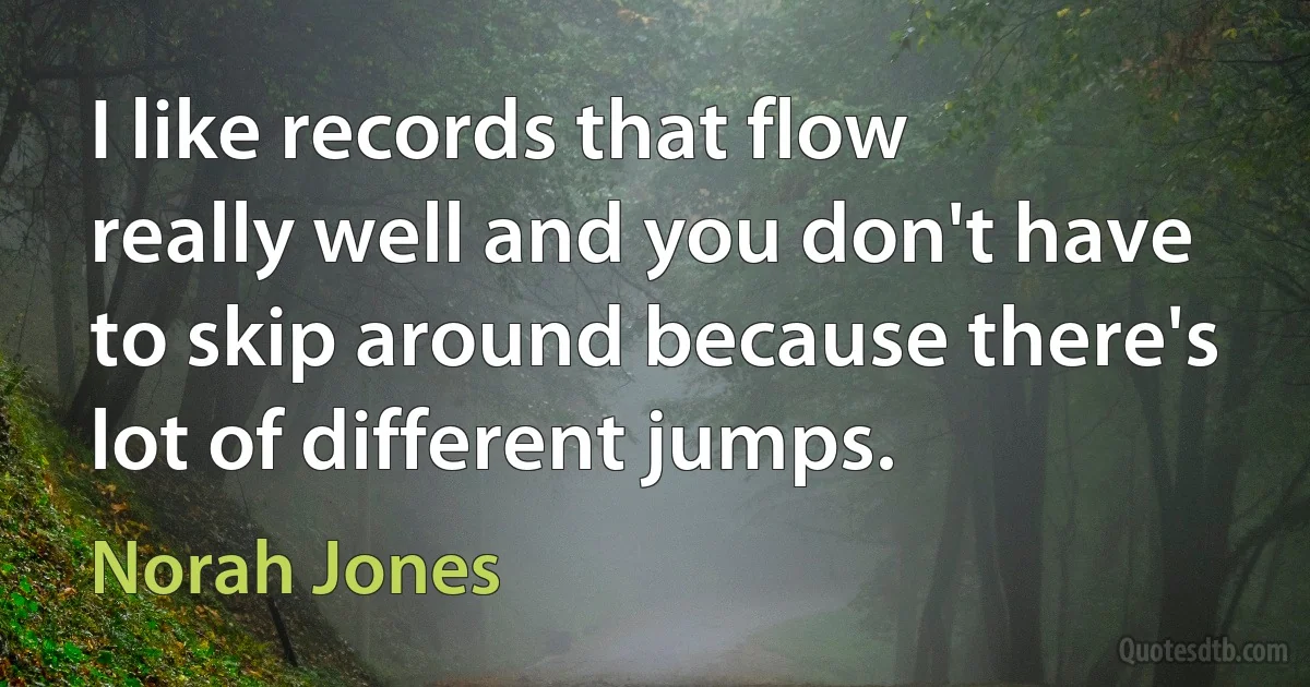 I like records that flow really well and you don't have to skip around because there's lot of different jumps. (Norah Jones)