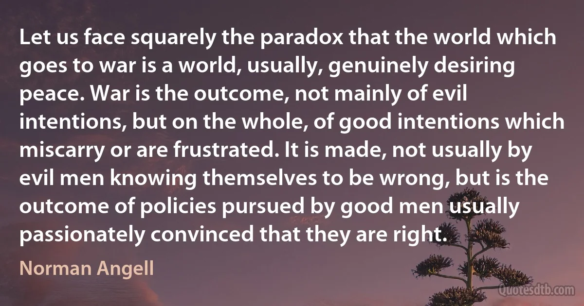 Let us face squarely the paradox that the world which goes to war is a world, usually, genuinely desiring peace. War is the outcome, not mainly of evil intentions, but on the whole, of good intentions which miscarry or are frustrated. It is made, not usually by evil men knowing themselves to be wrong, but is the outcome of policies pursued by good men usually passionately convinced that they are right. (Norman Angell)