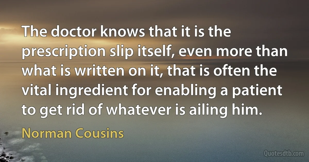 The doctor knows that it is the prescription slip itself, even more than what is written on it, that is often the vital ingredient for enabling a patient to get rid of whatever is ailing him. (Norman Cousins)