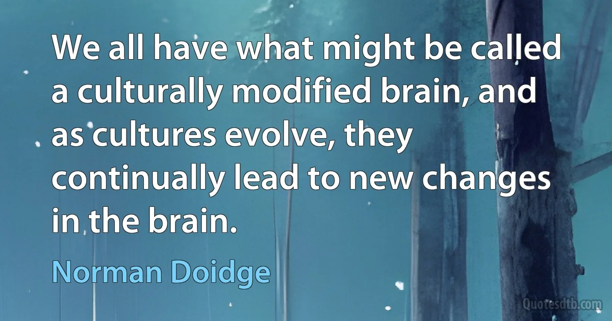 We all have what might be called a culturally modified brain, and as cultures evolve, they continually lead to new changes in the brain. (Norman Doidge)