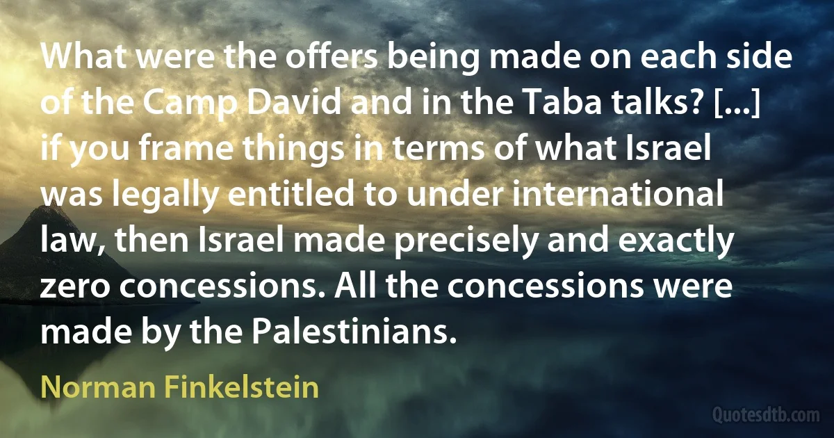 What were the offers being made on each side of the Camp David and in the Taba talks? [...] if you frame things in terms of what Israel was legally entitled to under international law, then Israel made precisely and exactly zero concessions. All the concessions were made by the Palestinians. (Norman Finkelstein)