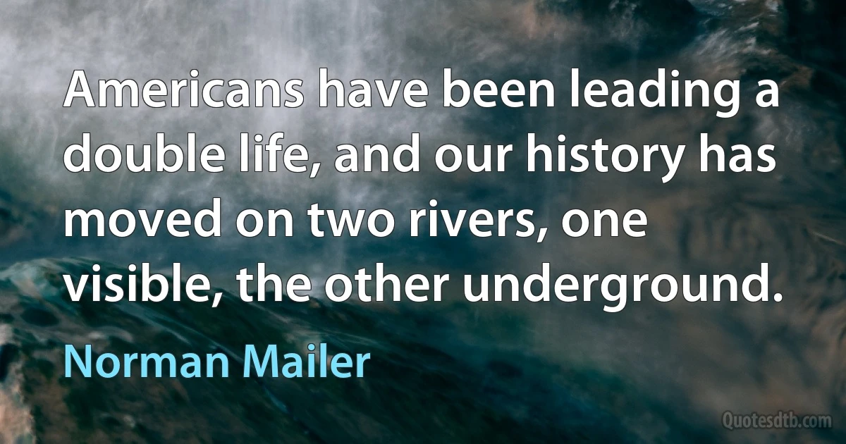 Americans have been leading a double life, and our history has moved on two rivers, one visible, the other underground. (Norman Mailer)