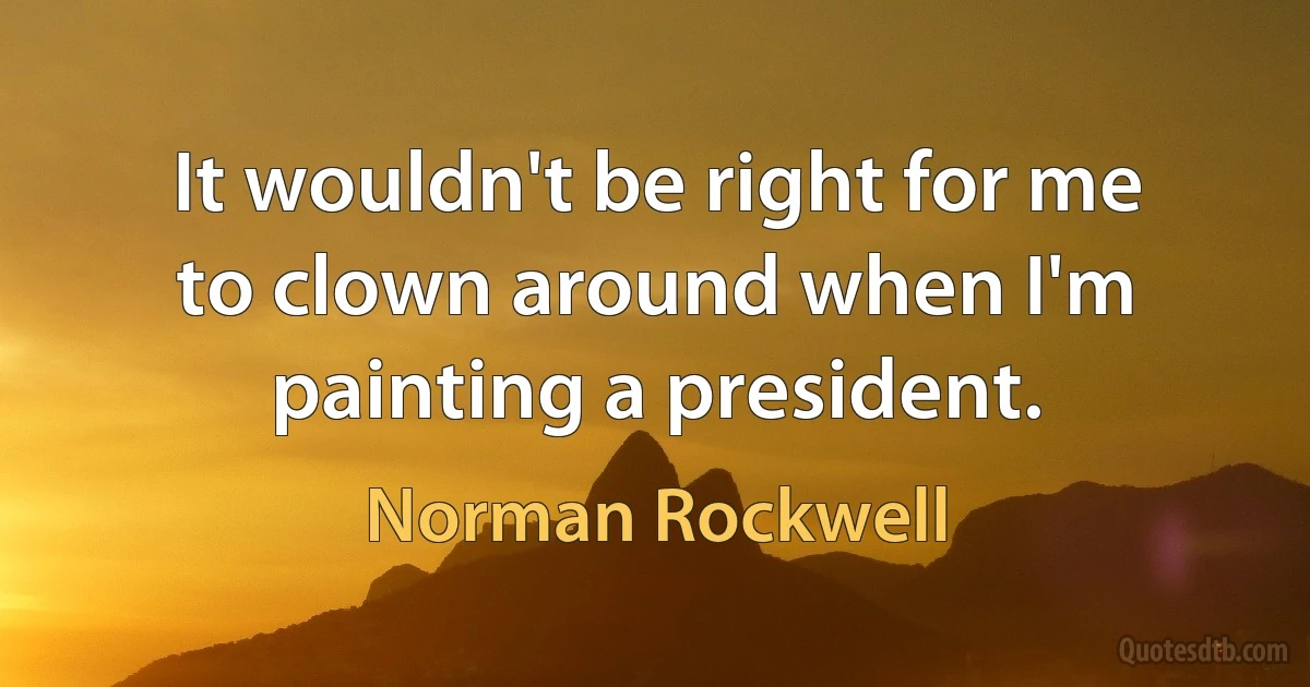 It wouldn't be right for me to clown around when I'm painting a president. (Norman Rockwell)