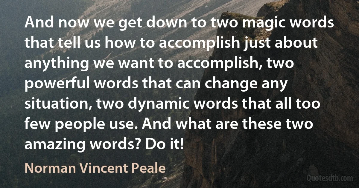 And now we get down to two magic words that tell us how to accomplish just about anything we want to accomplish, two powerful words that can change any situation, two dynamic words that all too few people use. And what are these two amazing words? Do it! (Norman Vincent Peale)