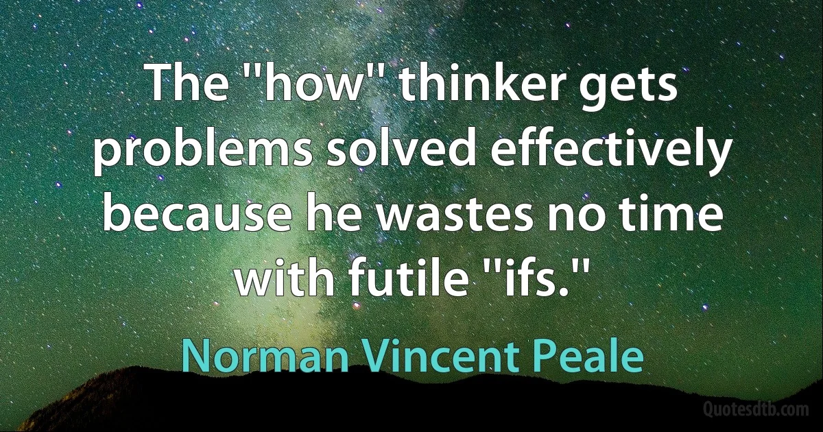 The ''how'' thinker gets problems solved effectively because he wastes no time with futile ''ifs.'' (Norman Vincent Peale)