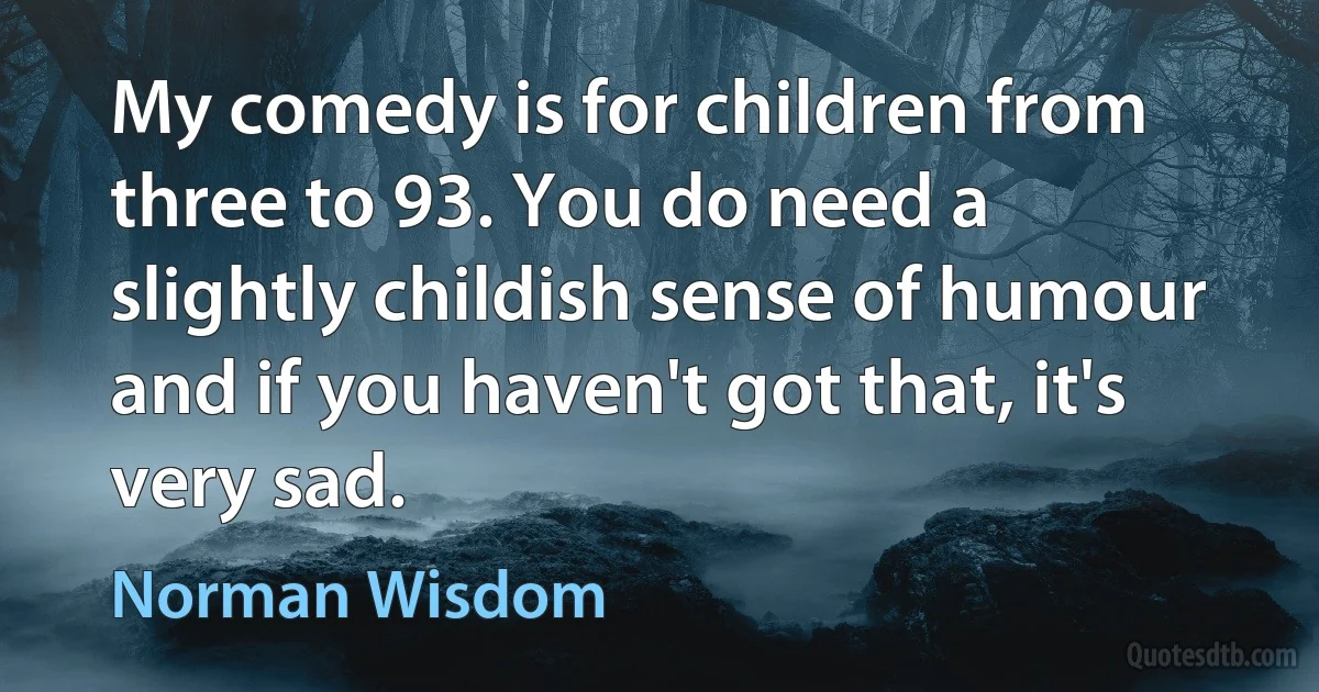 My comedy is for children from three to 93. You do need a slightly childish sense of humour and if you haven't got that, it's very sad. (Norman Wisdom)