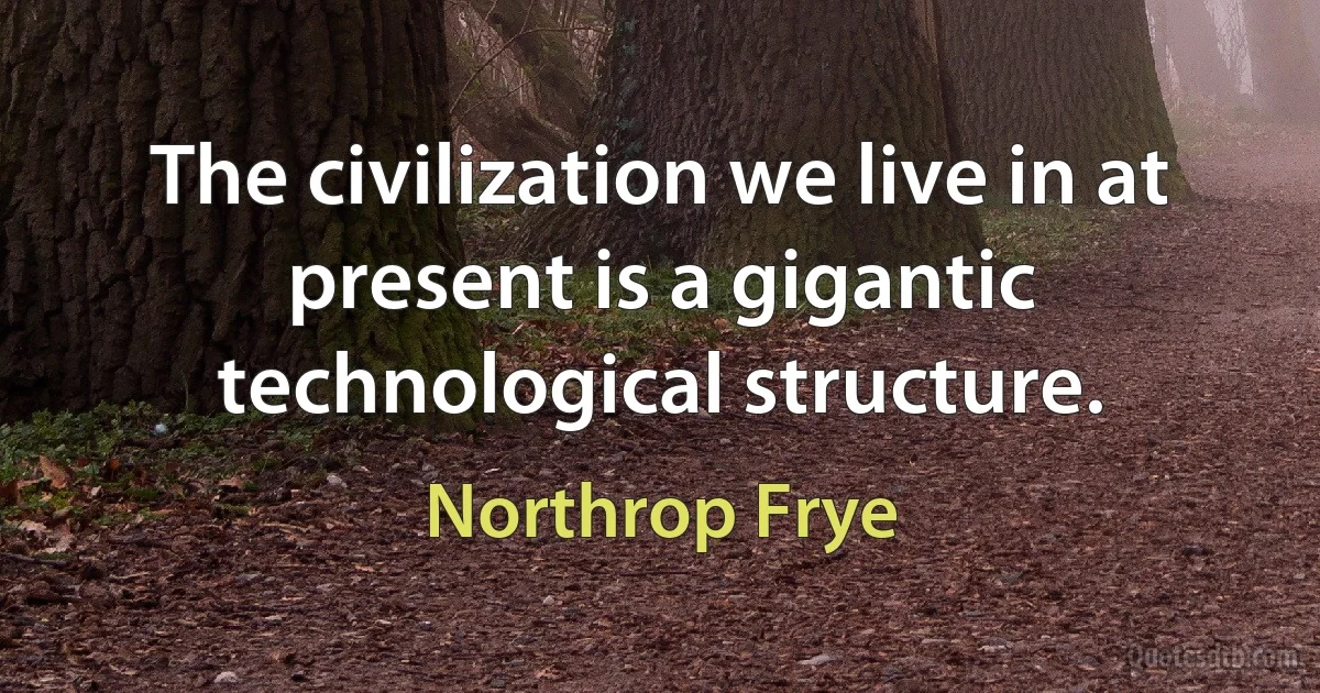 The civilization we live in at present is a gigantic technological structure. (Northrop Frye)