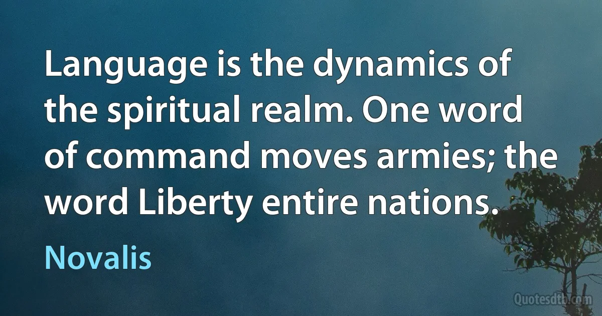 Language is the dynamics of the spiritual realm. One word of command moves armies; the word Liberty entire nations. (Novalis)