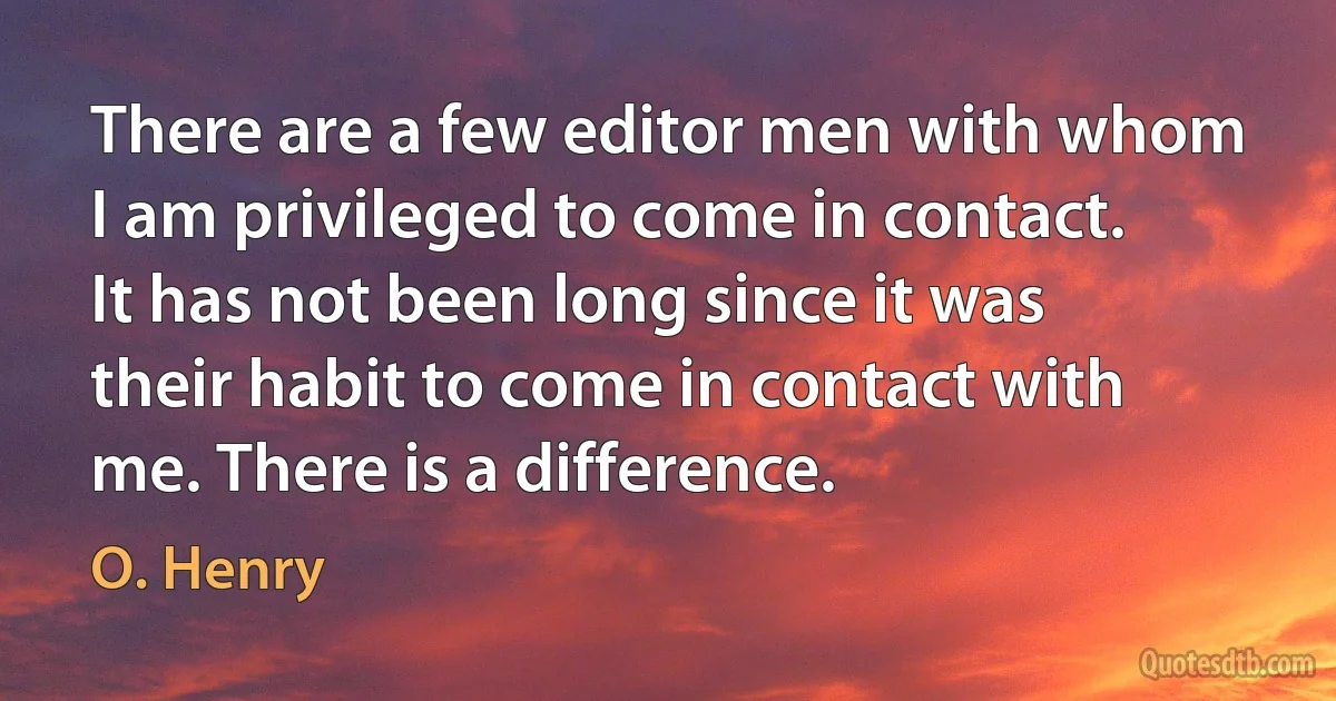 There are a few editor men with whom I am privileged to come in contact. It has not been long since it was their habit to come in contact with me. There is a difference. (O. Henry)