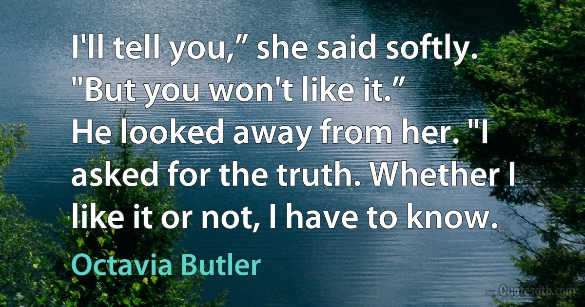 I'll tell you,” she said softly. "But you won't like it.”
He looked away from her. "I asked for the truth. Whether I like it or not, I have to know. (Octavia Butler)