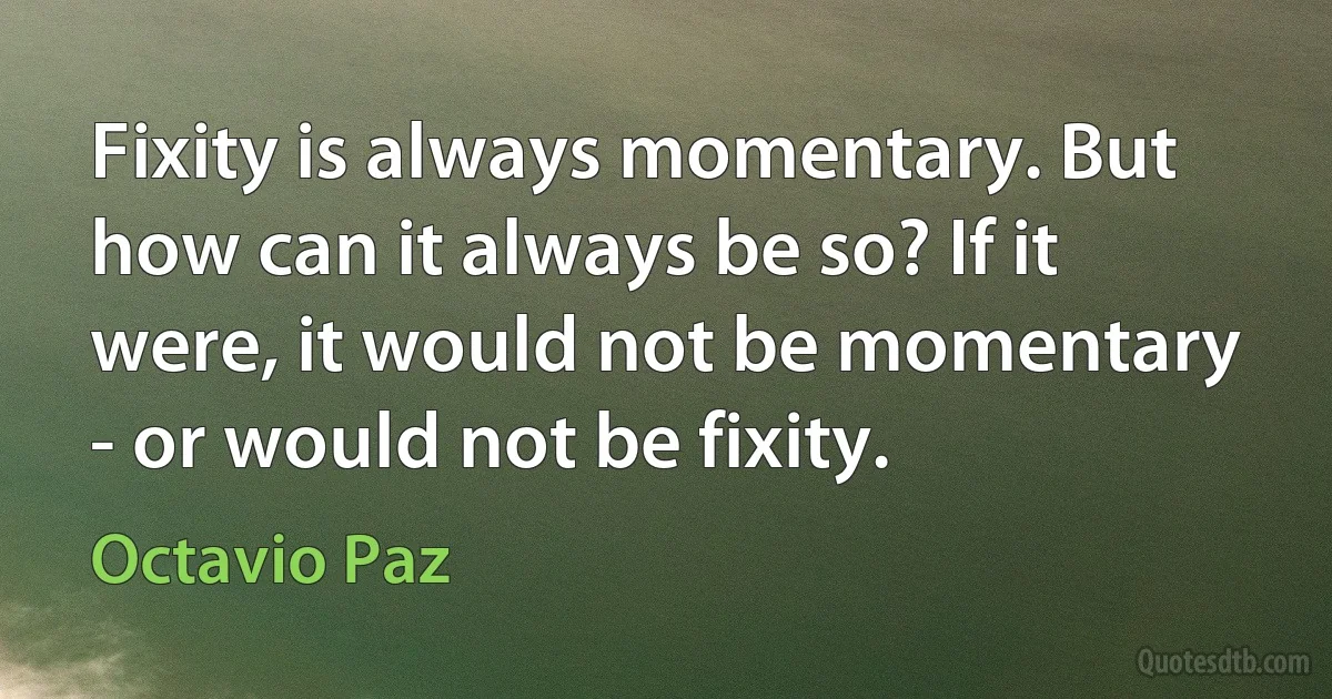 Fixity is always momentary. But how can it always be so? If it were, it would not be momentary - or would not be fixity. (Octavio Paz)