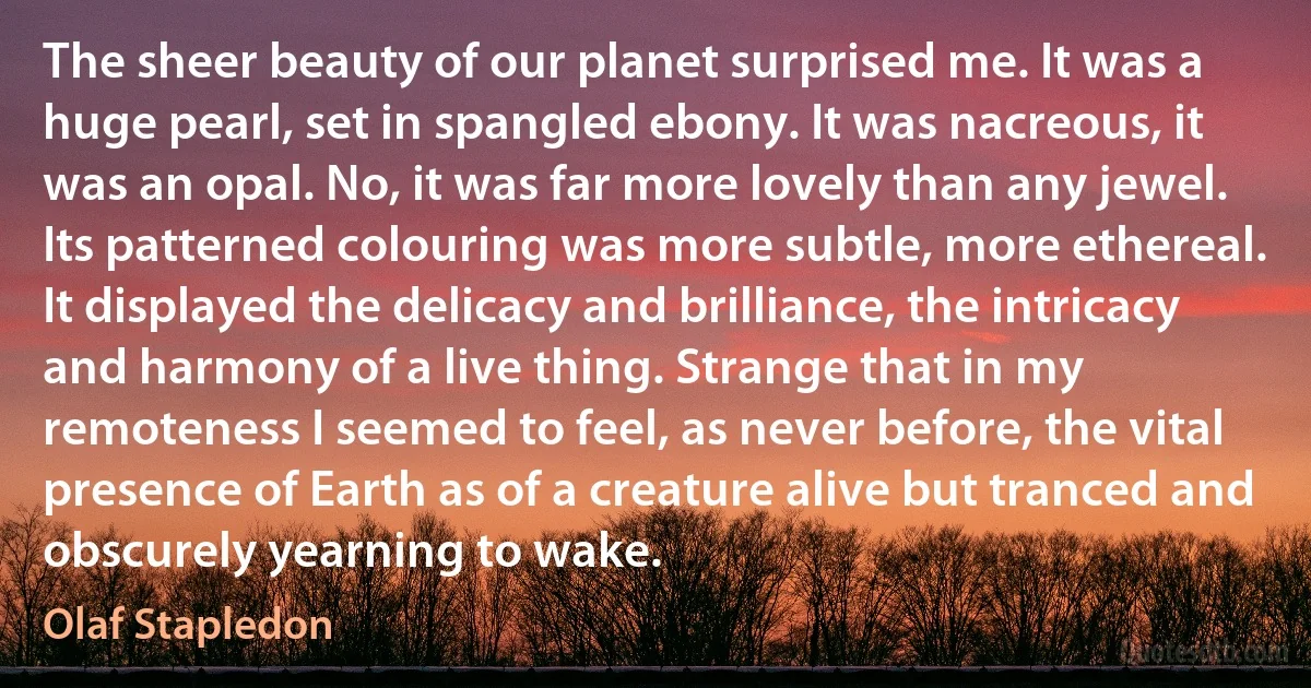 The sheer beauty of our planet surprised me. It was a huge pearl, set in spangled ebony. It was nacreous, it was an opal. No, it was far more lovely than any jewel. Its patterned colouring was more subtle, more ethereal. It displayed the delicacy and brilliance, the intricacy and harmony of a live thing. Strange that in my remoteness I seemed to feel, as never before, the vital presence of Earth as of a creature alive but tranced and obscurely yearning to wake. (Olaf Stapledon)