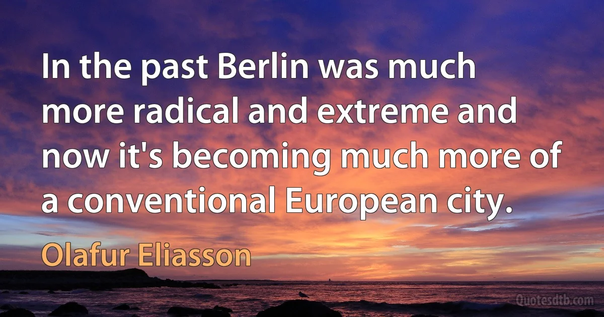 In the past Berlin was much more radical and extreme and now it's becoming much more of a conventional European city. (Olafur Eliasson)