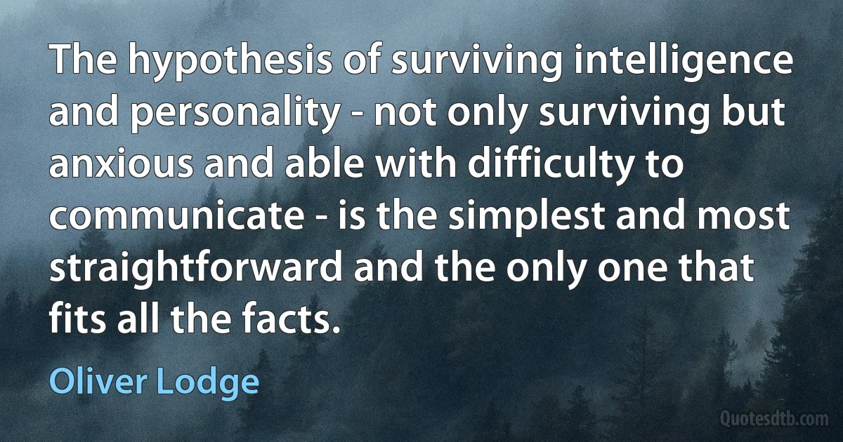 The hypothesis of surviving intelligence and personality - not only surviving but anxious and able with difficulty to communicate - is the simplest and most straightforward and the only one that fits all the facts. (Oliver Lodge)