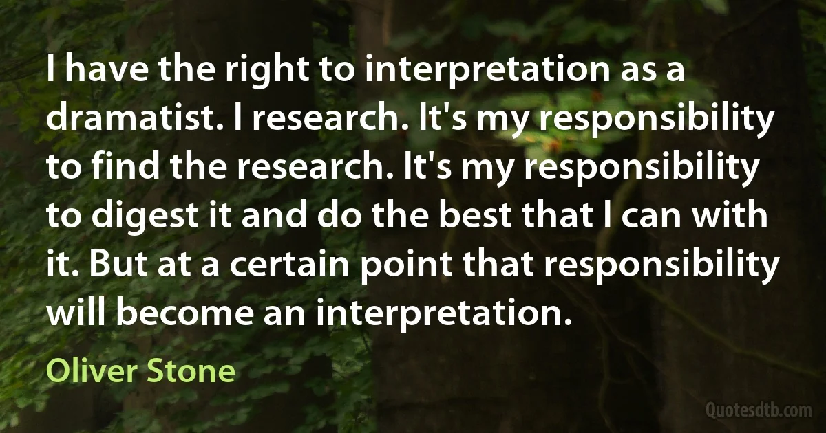 I have the right to interpretation as a dramatist. I research. It's my responsibility to find the research. It's my responsibility to digest it and do the best that I can with it. But at a certain point that responsibility will become an interpretation. (Oliver Stone)