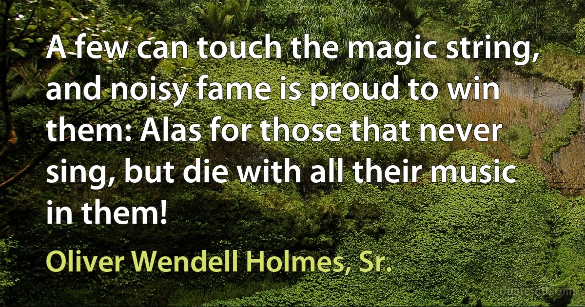 A few can touch the magic string, and noisy fame is proud to win them: Alas for those that never sing, but die with all their music in them! (Oliver Wendell Holmes, Sr.)