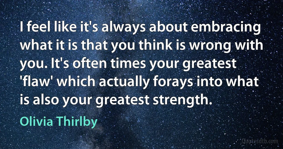 I feel like it's always about embracing what it is that you think is wrong with you. It's often times your greatest 'flaw' which actually forays into what is also your greatest strength. (Olivia Thirlby)