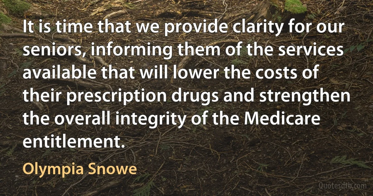 It is time that we provide clarity for our seniors, informing them of the services available that will lower the costs of their prescription drugs and strengthen the overall integrity of the Medicare entitlement. (Olympia Snowe)