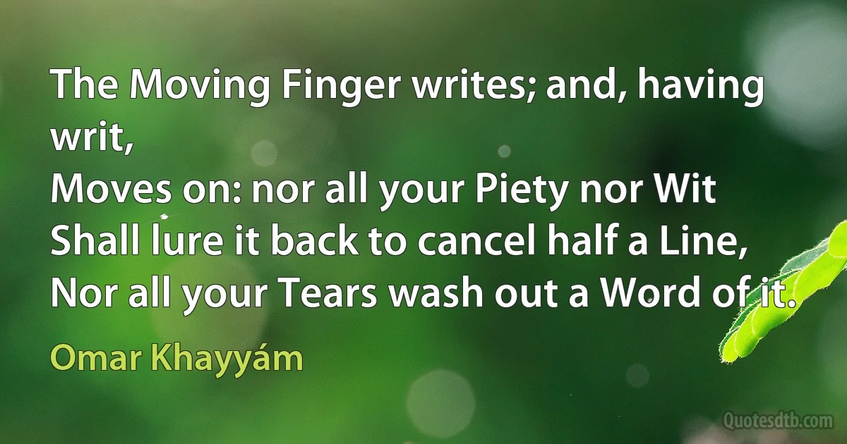 The Moving Finger writes; and, having writ,
Moves on: nor all your Piety nor Wit
Shall lure it back to cancel half a Line,
Nor all your Tears wash out a Word of it. (Omar Khayyám)