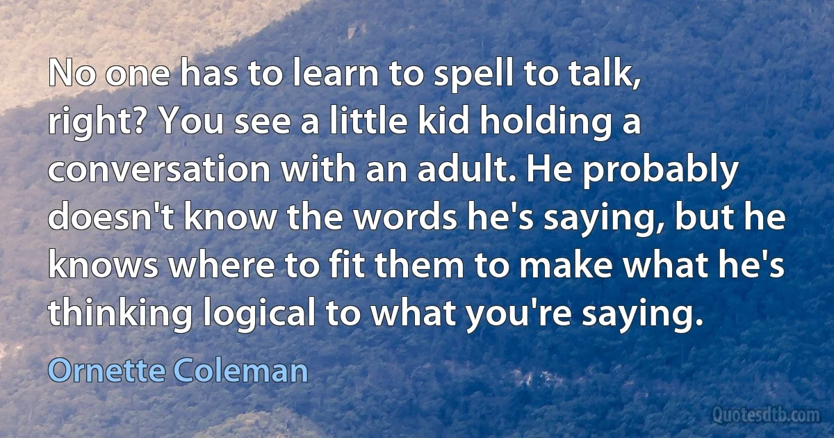 No one has to learn to spell to talk, right? You see a little kid holding a conversation with an adult. He probably doesn't know the words he's saying, but he knows where to fit them to make what he's thinking logical to what you're saying. (Ornette Coleman)