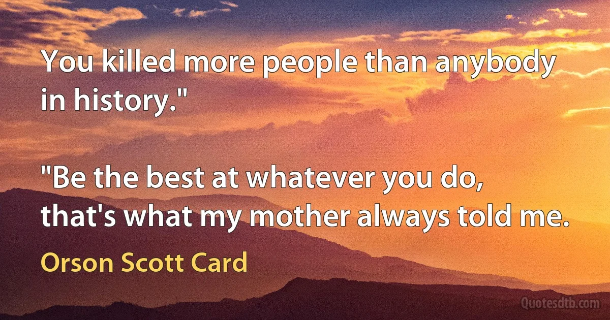 You killed more people than anybody in history."

"Be the best at whatever you do, that's what my mother always told me. (Orson Scott Card)