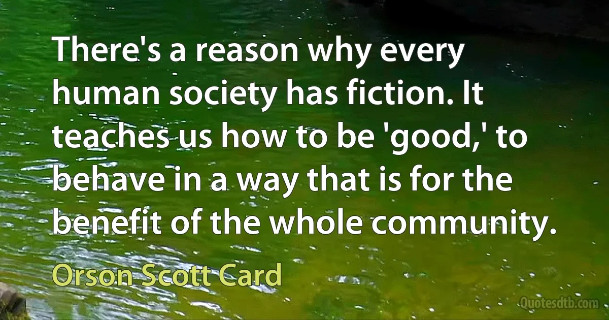 There's a reason why every human society has fiction. It teaches us how to be 'good,' to behave in a way that is for the benefit of the whole community. (Orson Scott Card)