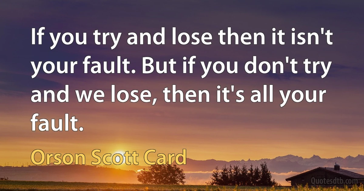 If you try and lose then it isn't your fault. But if you don't try and we lose, then it's all your fault. (Orson Scott Card)