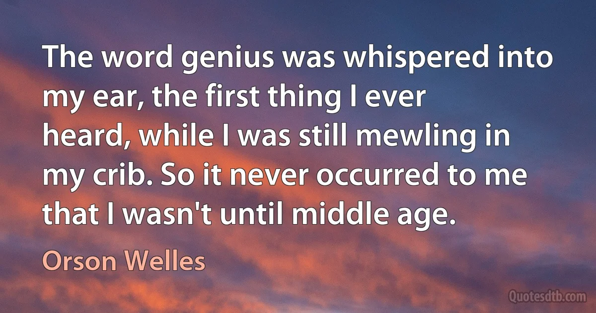 The word genius was whispered into my ear, the first thing I ever heard, while I was still mewling in my crib. So it never occurred to me that I wasn't until middle age. (Orson Welles)