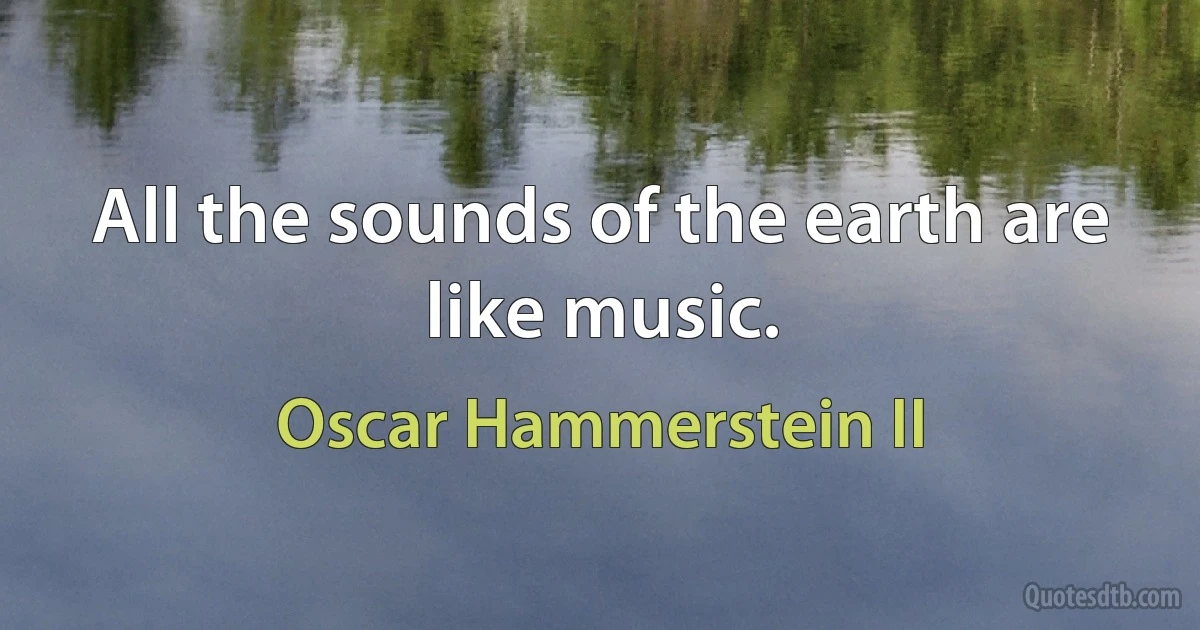 All the sounds of the earth are like music. (Oscar Hammerstein II)