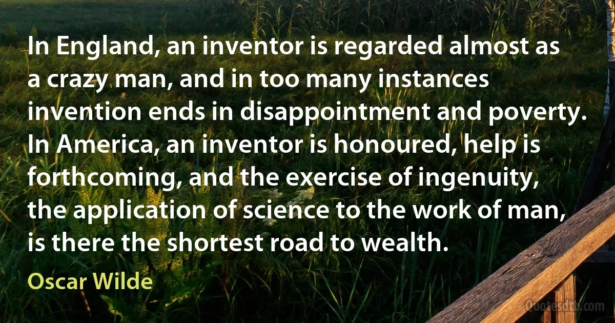 In England, an inventor is regarded almost as a crazy man, and in too many instances invention ends in disappointment and poverty. In America, an inventor is honoured, help is forthcoming, and the exercise of ingenuity, the application of science to the work of man, is there the shortest road to wealth. (Oscar Wilde)