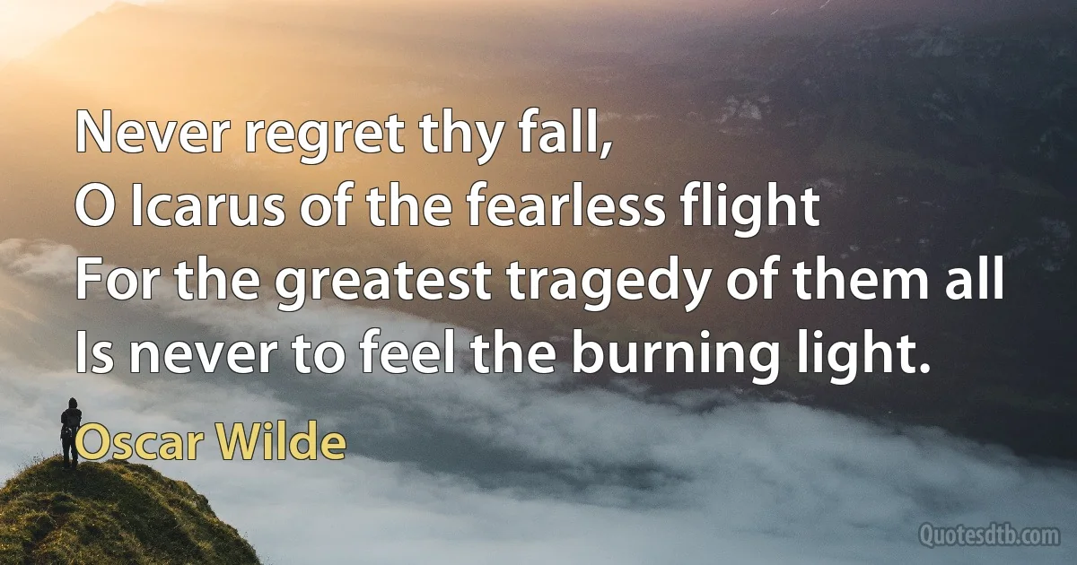 Never regret thy fall,
O Icarus of the fearless flight
For the greatest tragedy of them all
Is never to feel the burning light. (Oscar Wilde)