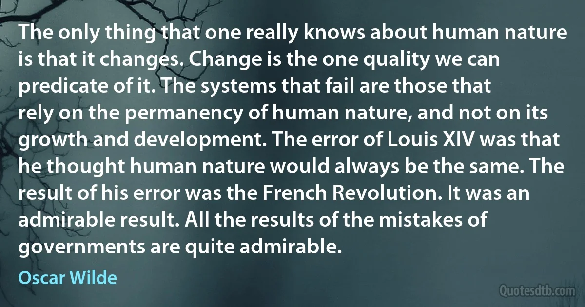 The only thing that one really knows about human nature is that it changes. Change is the one quality we can predicate of it. The systems that fail are those that rely on the permanency of human nature, and not on its growth and development. The error of Louis XIV was that he thought human nature would always be the same. The result of his error was the French Revolution. It was an admirable result. All the results of the mistakes of governments are quite admirable. (Oscar Wilde)