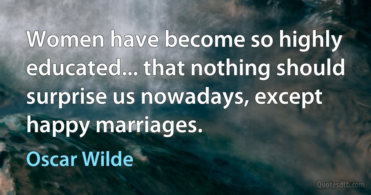 Women have become so highly educated... that nothing should surprise us nowadays, except happy marriages. (Oscar Wilde)