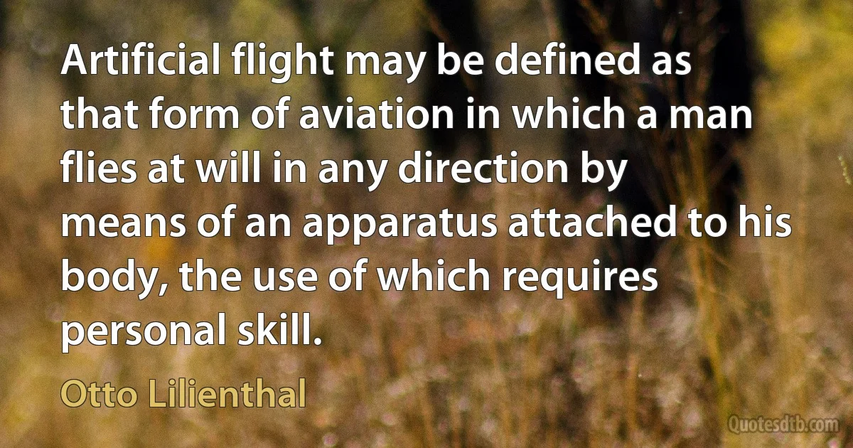 Artificial flight may be defined as that form of aviation in which a man flies at will in any direction by means of an apparatus attached to his body, the use of which requires personal skill. (Otto Lilienthal)