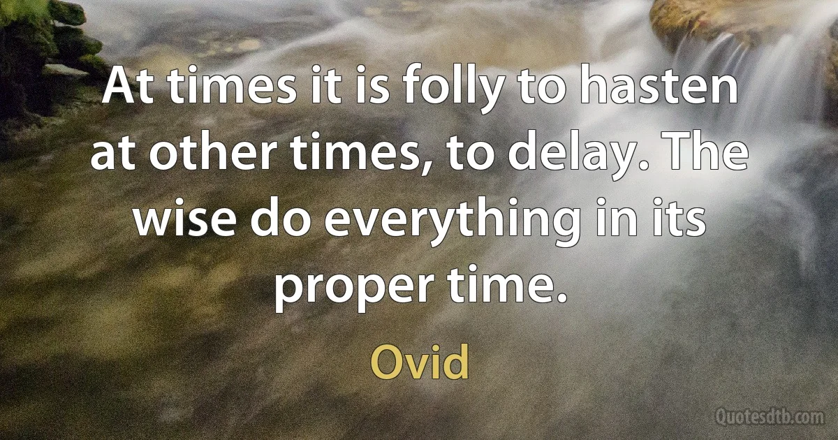 At times it is folly to hasten at other times, to delay. The wise do everything in its proper time. (Ovid)