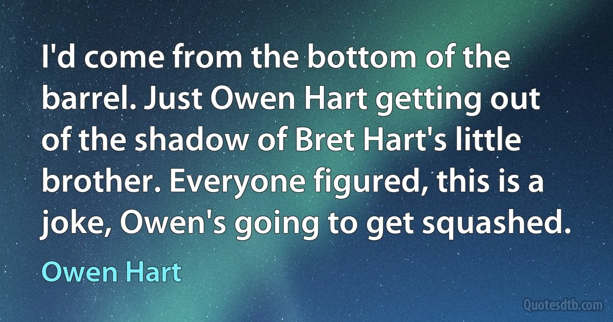 I'd come from the bottom of the barrel. Just Owen Hart getting out of the shadow of Bret Hart's little brother. Everyone figured, this is a joke, Owen's going to get squashed. (Owen Hart)