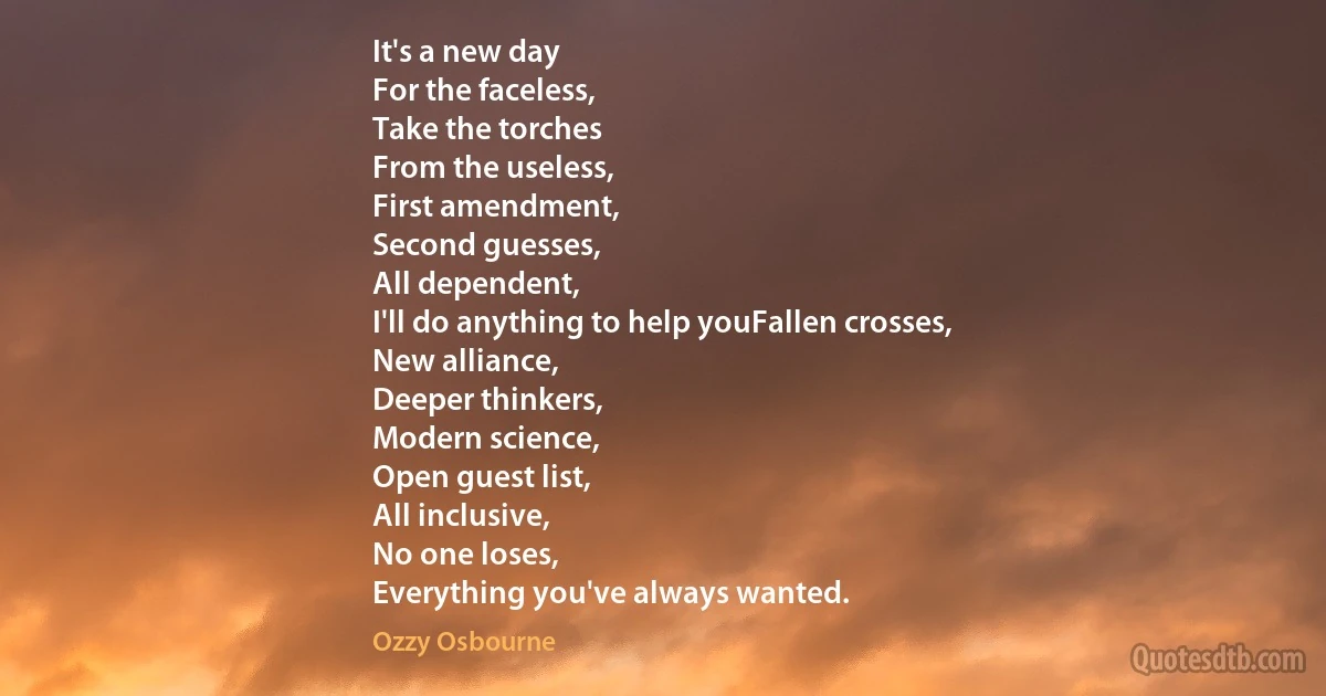 It's a new day
For the faceless,
Take the torches
From the useless,
First amendment,
Second guesses,
All dependent,
I'll do anything to help youFallen crosses,
New alliance,
Deeper thinkers,
Modern science,
Open guest list,
All inclusive,
No one loses,
Everything you've always wanted. (Ozzy Osbourne)