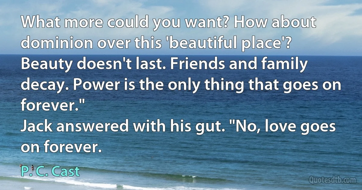 What more could you want? How about dominion over this 'beautiful place'? Beauty doesn't last. Friends and family decay. Power is the only thing that goes on forever."
Jack answered with his gut. "No, love goes on forever. (P. C. Cast)