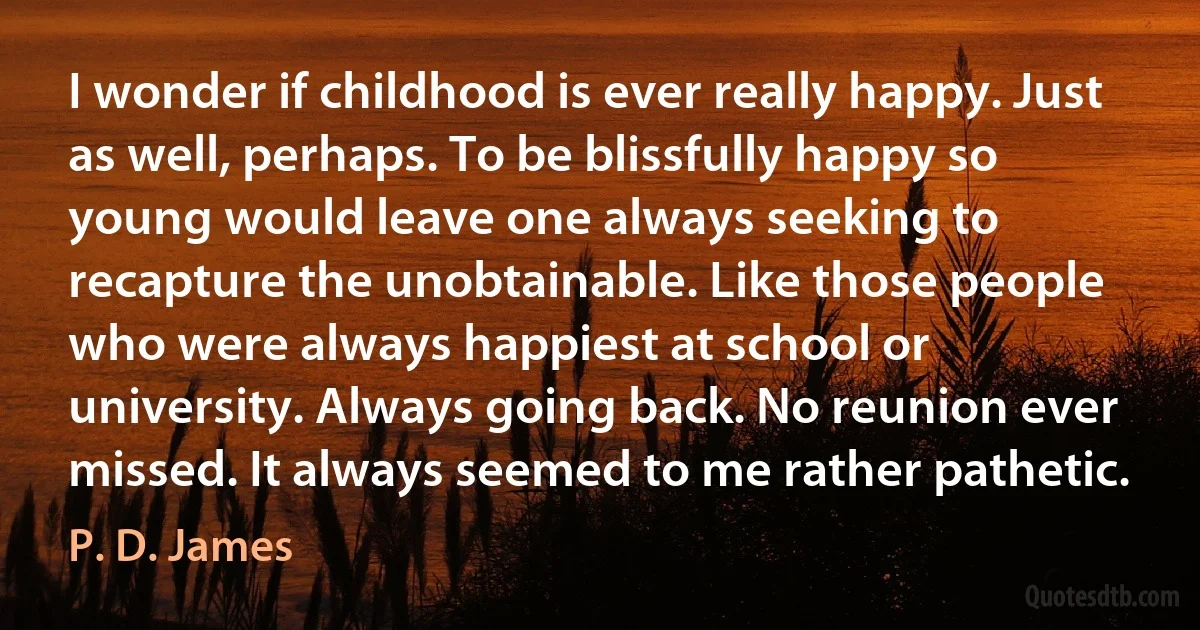 I wonder if childhood is ever really happy. Just as well, perhaps. To be blissfully happy so young would leave one always seeking to recapture the unobtainable. Like those people who were always happiest at school or university. Always going back. No reunion ever missed. It always seemed to me rather pathetic. (P. D. James)