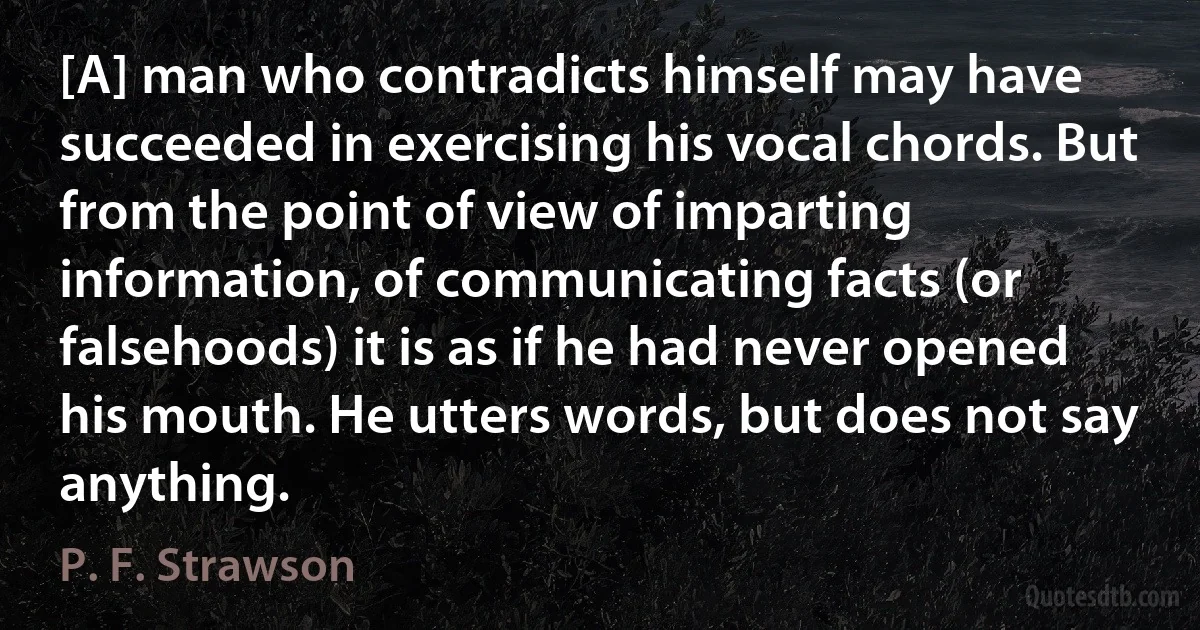 [A] man who contradicts himself may have succeeded in exercising his vocal chords. But from the point of view of imparting information, of communicating facts (or falsehoods) it is as if he had never opened his mouth. He utters words, but does not say anything. (P. F. Strawson)