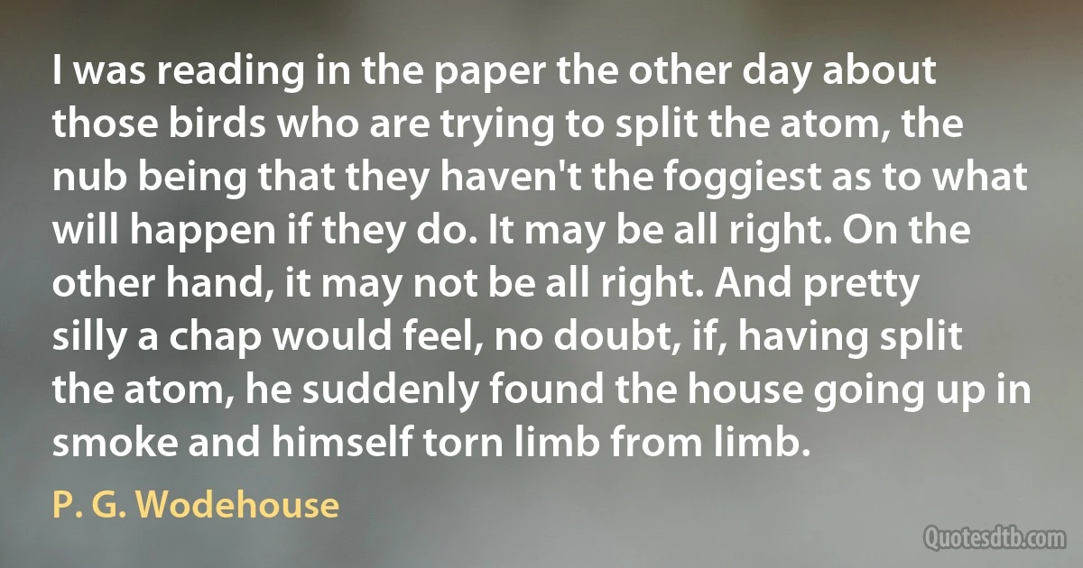 I was reading in the paper the other day about those birds who are trying to split the atom, the nub being that they haven't the foggiest as to what will happen if they do. It may be all right. On the other hand, it may not be all right. And pretty silly a chap would feel, no doubt, if, having split the atom, he suddenly found the house going up in smoke and himself torn limb from limb. (P. G. Wodehouse)