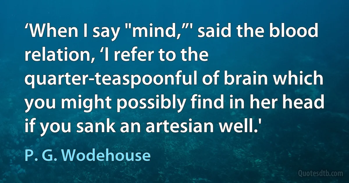 ‘When I say "mind,”' said the blood relation, ‘I refer to the quarter-teaspoonful of brain which you might possibly find in her head if you sank an artesian well.' (P. G. Wodehouse)