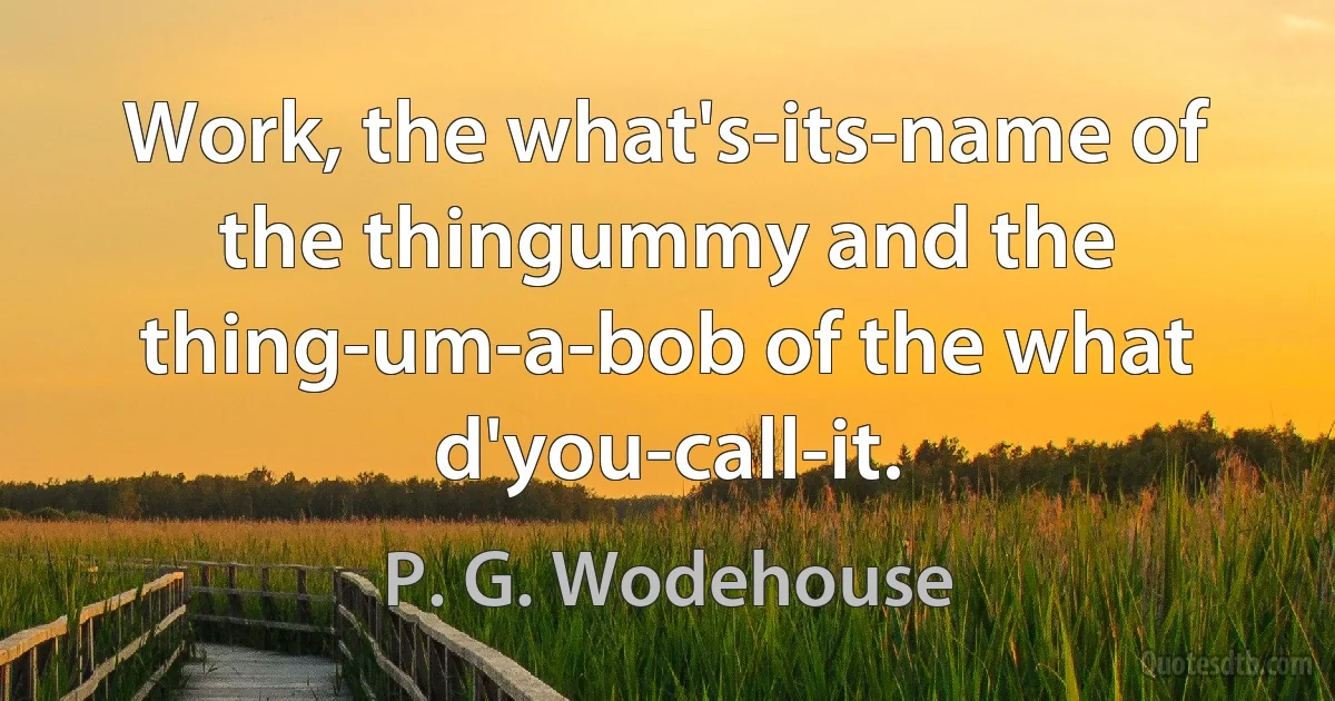 Work, the what's-its-name of the thingummy and the thing-um-a-bob of the what d'you-call-it. (P. G. Wodehouse)